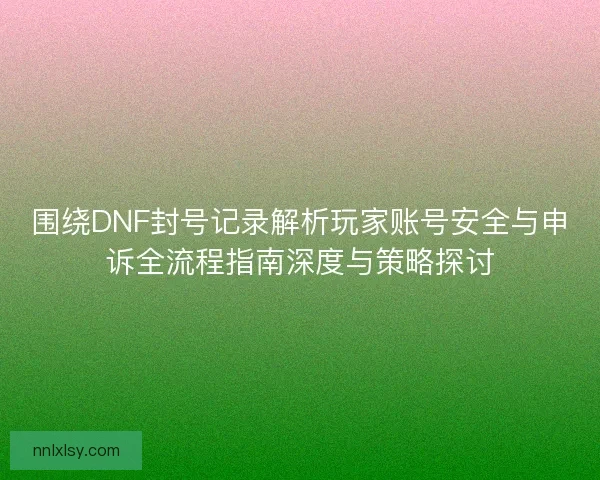围绕DNF封号记录解析玩家账号安全与申诉全流程指南深度与策略探讨