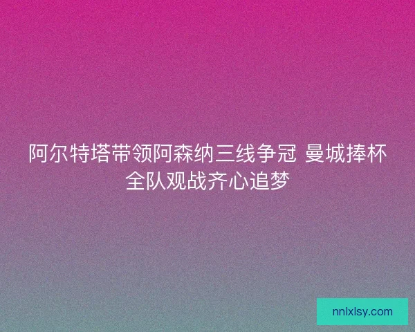 阿尔特塔带领阿森纳三线争冠 曼城捧杯全队观战齐心追梦